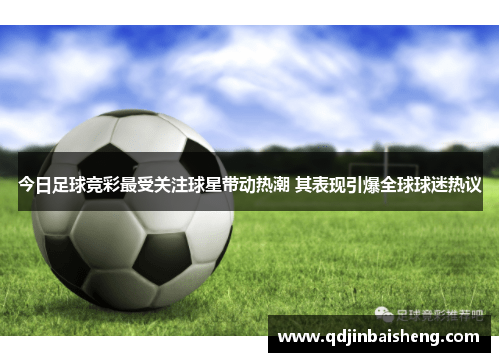 今日足球竞彩最受关注球星带动热潮 其表现引爆全球球迷热议