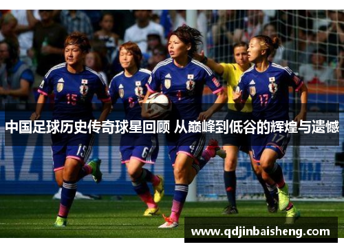 中国足球历史传奇球星回顾 从巅峰到低谷的辉煌与遗憾