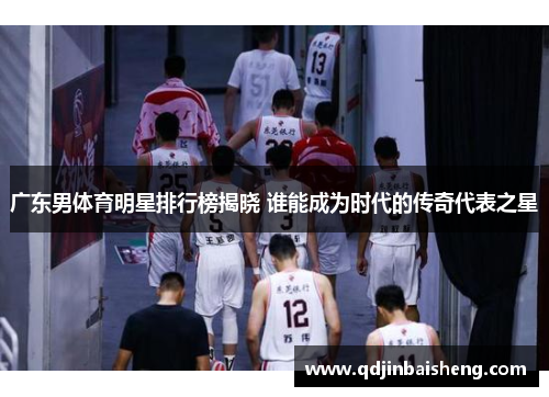 广东男体育明星排行榜揭晓 谁能成为时代的传奇代表之星